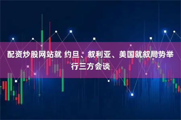 配资炒股网站就 约旦、叙利亚、美国就叙局势举行三方会谈