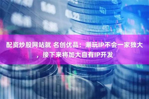 配资炒股网站就 名创优品：潮玩IP不会一家独大，接下来将加大自有IP开发