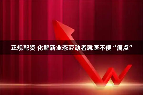 正规配资 化解新业态劳动者就医不便“痛点”