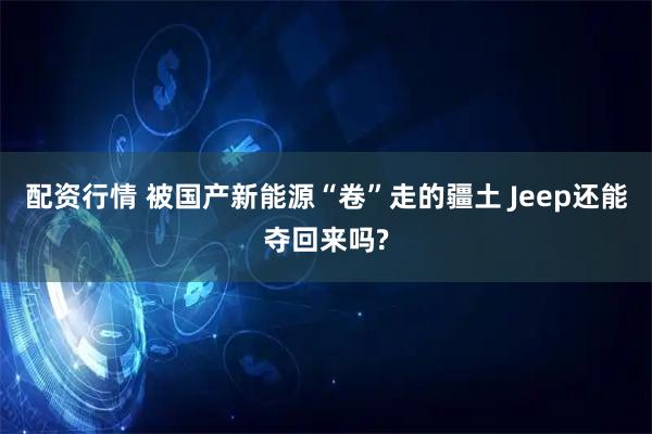 配资行情 被国产新能源“卷”走的疆土 Jeep还能夺回来吗?