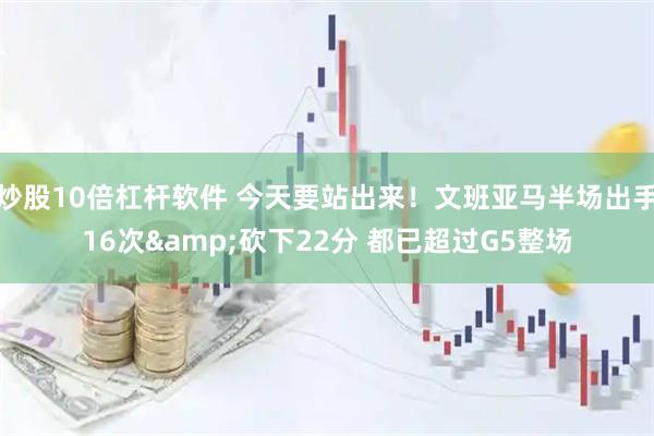 炒股10倍杠杆软件 今天要站出来！文班亚马半场出手16次&砍下22分 都已超过G5整场