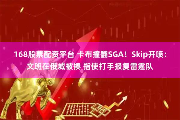 168股票配资平台 卡布撞翻SGA！Skip开喷：文班在俄城被揍 指使打手报复雷霆队