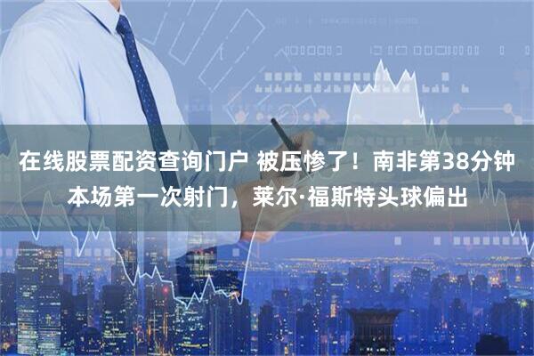在线股票配资查询门户 被压惨了！南非第38分钟本场第一次射门，莱尔·福斯特头球偏出