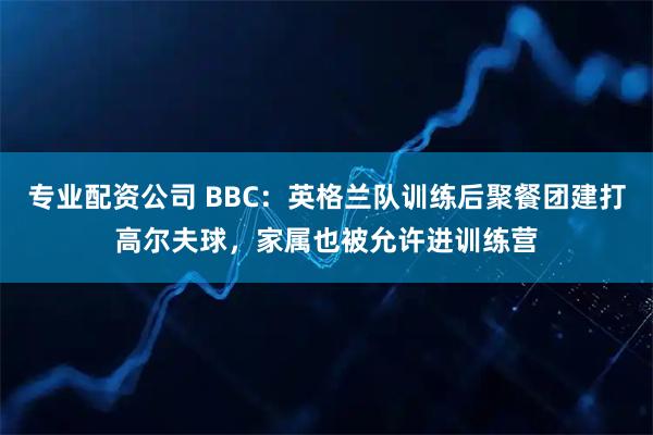 专业配资公司 BBC：英格兰队训练后聚餐团建打高尔夫球，家属也被允许进训练营