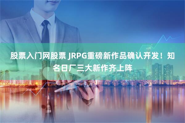 股票入门网股票 JRPG重磅新作品确认开发！知名日厂三大新作齐上阵