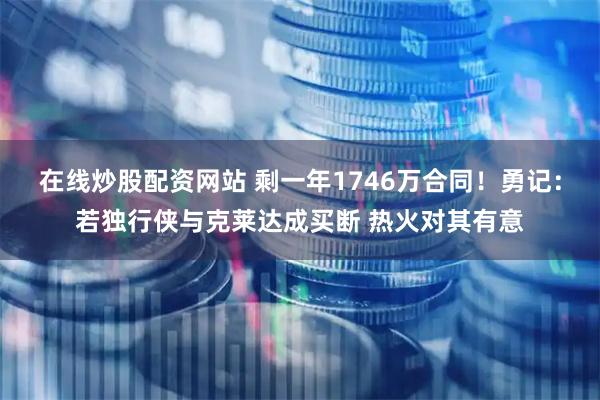 在线炒股配资网站 剩一年1746万合同！勇记：若独行侠与克莱达成买断 热火对其有意